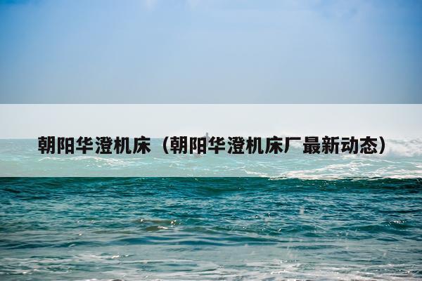 朝阳华澄机床(朝阳华澄机床厂最新动态)