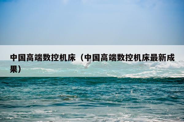中国高端数控机床（中国高端数控机床最新成果）