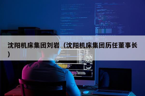 沈阳机床集团刘岩（沈阳机床集团历任董事长）