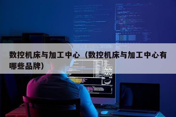 数控机床与加工中心（数控机床与加工中心有哪些品牌）