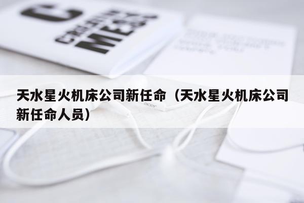 天水星火机床公司新任命（天水星火机床公司新任命人员）
