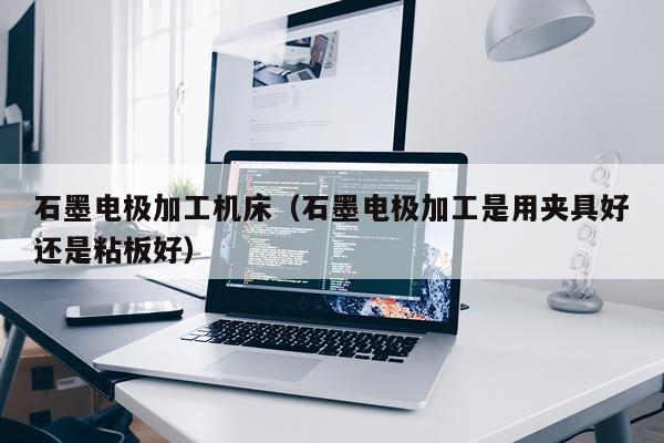 石墨电极加工机床（石墨电极加工是用夹具好还是粘板好）