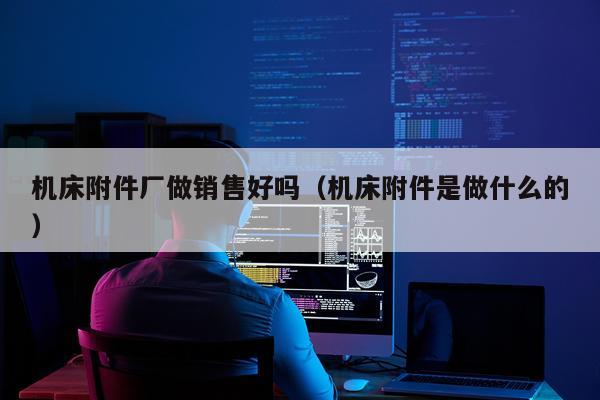机床附件厂做销售好吗（机床附件是做什么的）