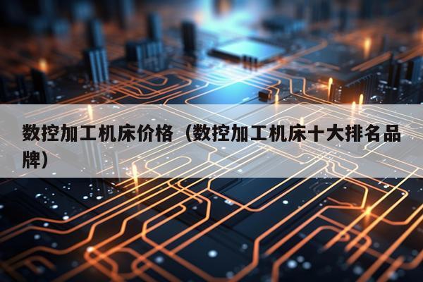 数控加工机床价格（数控加工机床十大排名品牌）