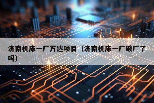 济南机床一厂万达项目（济南机床一厂破厂了吗）