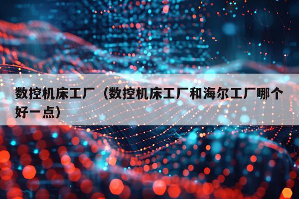 数控机床工厂（数控机床工厂和海尔工厂哪个好一点）