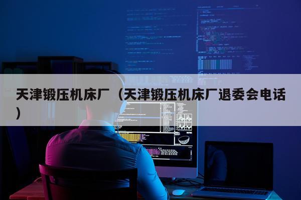 天津锻压机床厂（天津锻压机床厂退委会电话）