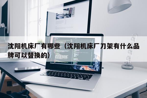 沈阳机床厂有哪些（沈阳机床厂刀架有什么品牌可以替换的）