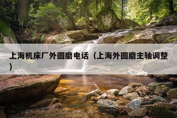 上海机床厂外圆磨电话（上海外圆磨主轴调整）