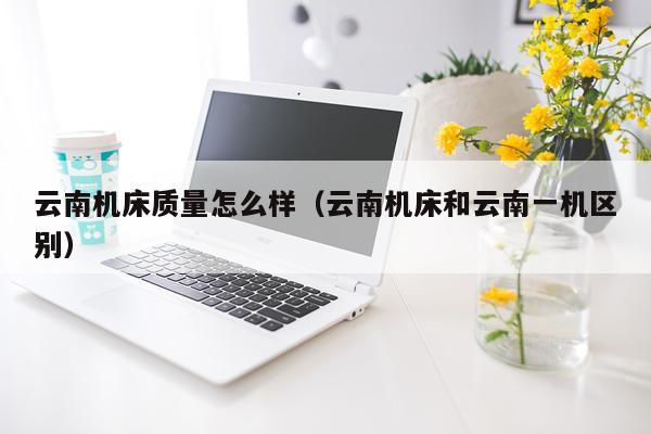云南机床质量怎么样（云南机床和云南一机区别）
