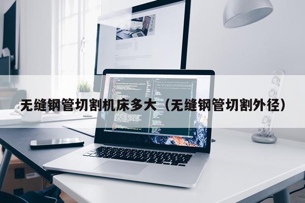 无缝钢管切割机床多大（无缝钢管切割外径）