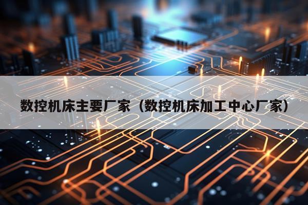数控机床主要厂家（数控机床加工中心厂家）