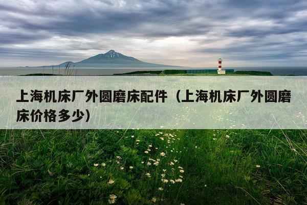 上海机床厂外圆磨床配件（上海机床厂外圆磨床价格多少）