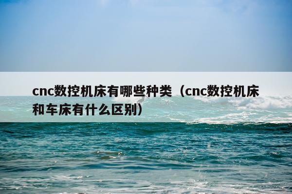 cnc数控机床有哪些种类(cnc数控机床和车床有什么区别)