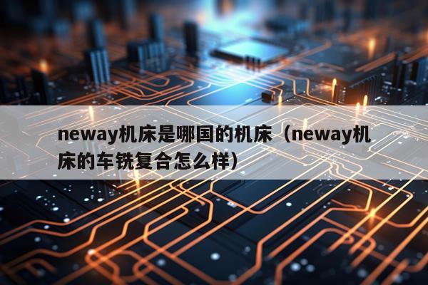 neway机床是哪国的机床(neway机床的车铣复合怎么样)