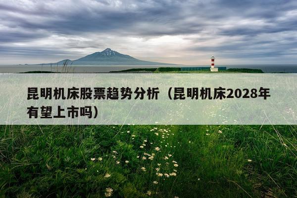 昆明机床股票趋势分析(昆明机床2028年有望上市吗)