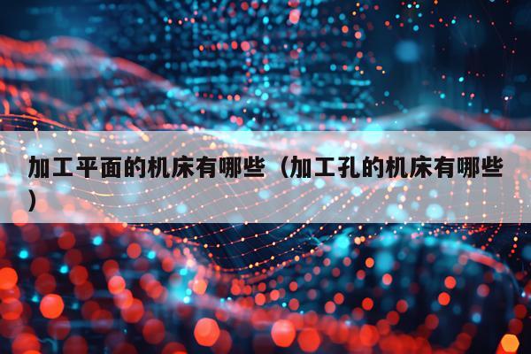 加工平面的机床有哪些(加工孔的机床有哪些)